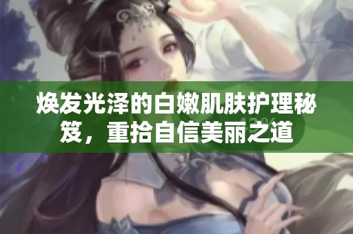 焕发光泽的白嫩肌肤护理秘笈，重拾自信美丽之道