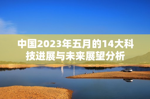 中国2023年五月的14大科技进展与未来展望分析