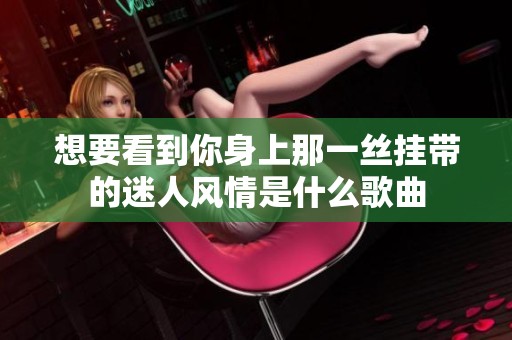 想要看到你身上那一丝挂带的迷人风情是什么歌曲