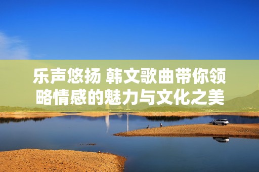 乐声悠扬 韩文歌曲带你领略情感的魅力与文化之美