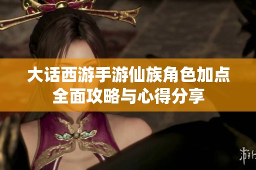 大话西游手游仙族角色加点全面攻略与心得分享