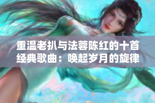 重温老扒与法蓉陈红的十首经典歌曲：唤起岁月的旋律与回忆