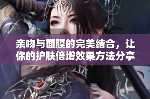 亲吻与面膜的完美结合，让你的护肤倍增效果方法分享