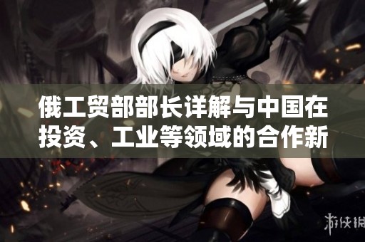 俄工贸部部长详解与中国在投资、工业等领域的合作新机遇