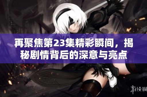 再聚焦第23集精彩瞬间，揭秘剧情背后的深意与亮点