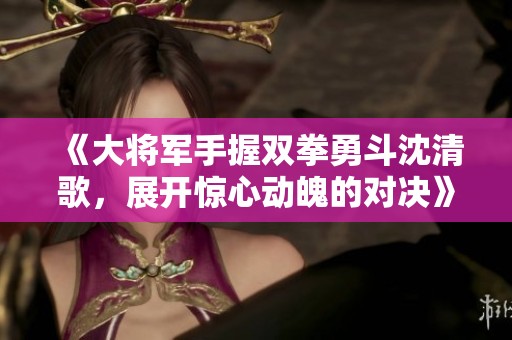 《大将军手握双拳勇斗沈清歌，展开惊心动魄的对决》