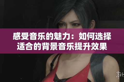 感受音乐的魅力：如何选择适合的背景音乐提升效果