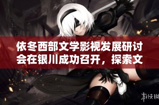依冬西部文学影视发展研讨会在银川成功召开，探索文化新篇章