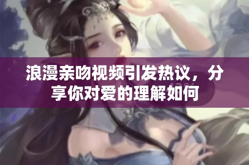 浪漫亲吻视频引发热议，分享你对爱的理解如何