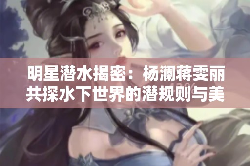 明星潜水揭密：杨澜蒋雯丽共探水下世界的潜规则与美丽故事