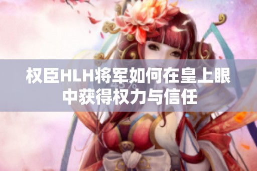 权臣HLH将军如何在皇上眼中获得权力与信任