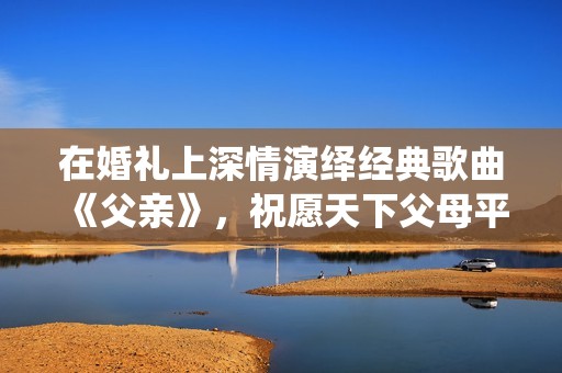 在婚礼上深情演绎经典歌曲《父亲》，祝愿天下父母平安幸福