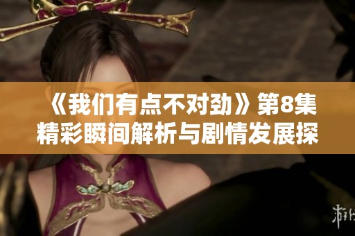 《我们有点不对劲》第8集精彩瞬间解析与剧情发展探讨