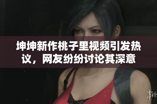 坤坤新作桃子里视频引发热议，网友纷纷讨论其深意