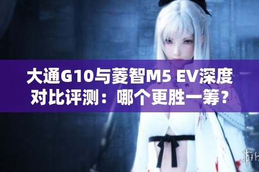 大通G10与菱智M5 EV深度对比评测：哪个更胜一筹？