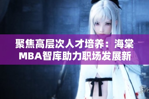 聚焦高层次人才培养：海棠MBA智库助力职场发展新机遇