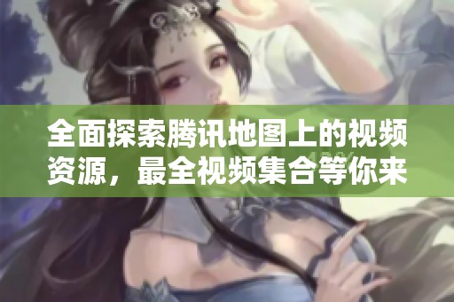 全面探索腾讯地图上的视频资源，最全视频集合等你来享