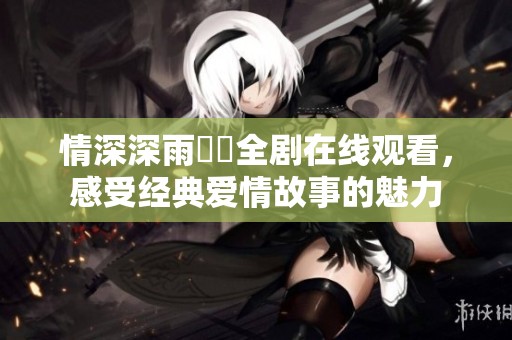 情深深雨濛濛全剧在线观看，感受经典爱情故事的魅力