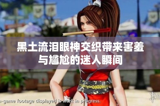 黑土流泪眼神交织带来害羞与尴尬的迷人瞬间