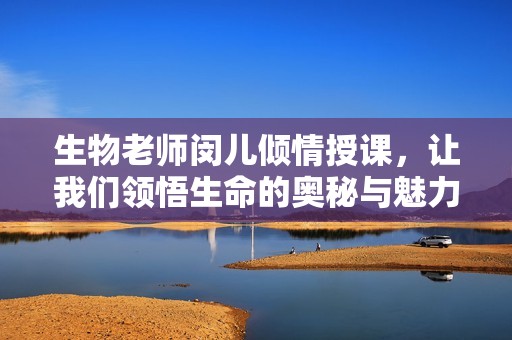 生物老师闵儿倾情授课，让我们领悟生命的奥秘与魅力