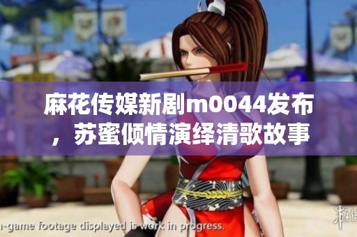 麻花传媒新剧m0044发布，苏蜜倾情演绎清歌故事