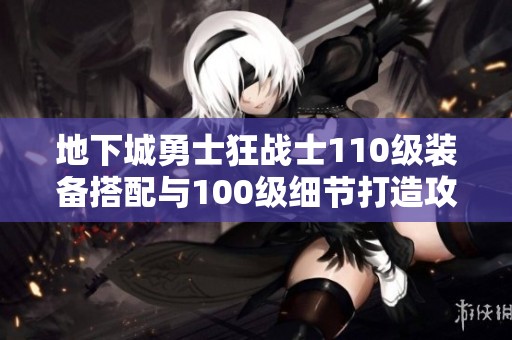 地下城勇士狂战士110级装备搭配与100级细节打造攻略分析