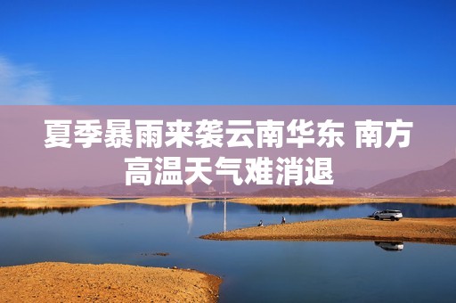 夏季暴雨来袭云南华东 南方高温天气难消退