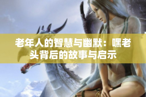 老年人的智慧与幽默：嘿老头背后的故事与启示