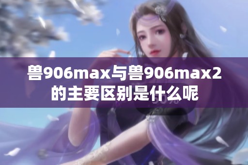 兽906max与兽906max2的主要区别是什么呢