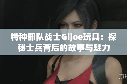 特种部队战士Gijoe玩具：探秘士兵背后的故事与魅力