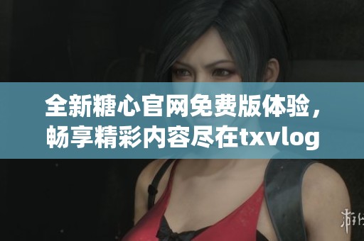 全新糖心官网免费版体验，畅享精彩内容尽在txvlogcom