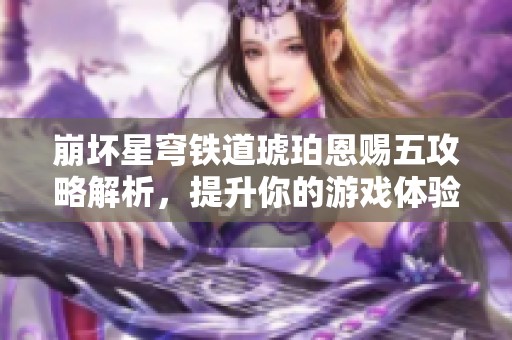 崩坏星穹铁道琥珀恩赐五攻略解析，提升你的游戏体验技巧
