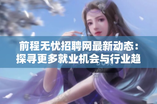 前程无忧招聘网最新动态：探寻更多就业机会与行业趋势