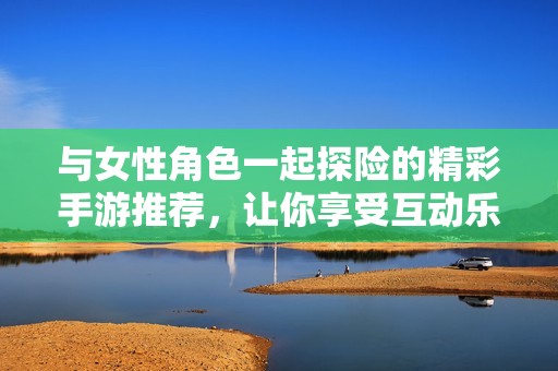 与女性角色一起探险的精彩手游推荐，让你享受互动乐趣