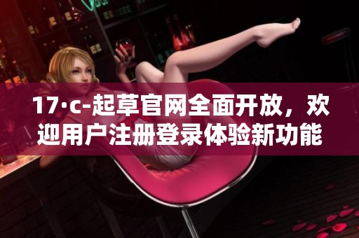 17·c-起草官网全面开放，欢迎用户注册登录体验新功能