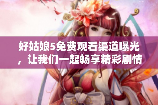好姑娘5免费观看渠道曝光，让我们一起畅享精彩剧情吧