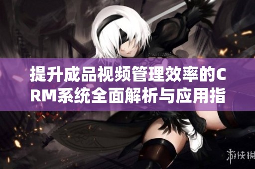提升成品视频管理效率的CRM系统全面解析与应用指导