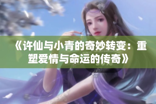 《许仙与小青的奇妙转变：重塑爱情与命运的传奇》