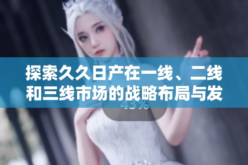 探索久久日产在一线、二线和三线市场的战略布局与发展潜力