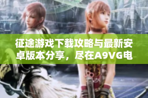 征途游戏下载攻略与最新安卓版本分享，尽在A9VG电玩部落