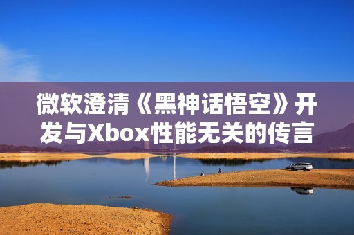 微软澄清《黑神话悟空》开发与Xbox性能无关的传言