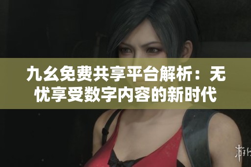 九幺免费共享平台解析：无忧享受数字内容的新时代