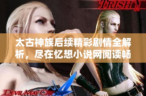 太古神族后续精彩剧情全解析，尽在忆想小说网阅读畅享