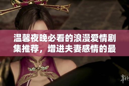 温馨夜晚必看的浪漫爱情剧集推荐，增进夫妻感情的最佳选择