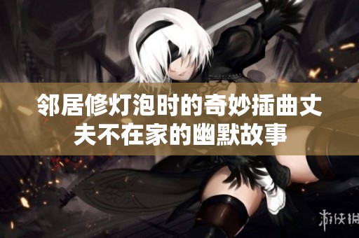 邻居修灯泡时的奇妙插曲丈夫不在家的幽默故事