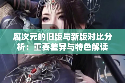腐次元的旧版与新版对比分析：重要差异与特色解读