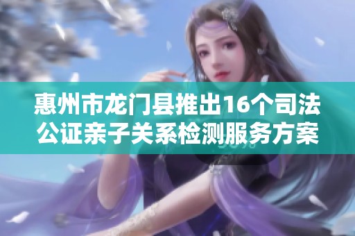 惠州市龙门县推出16个司法公证亲子关系检测服务方案