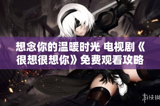 想念你的温暖时光 电视剧《很想很想你》免费观看攻略