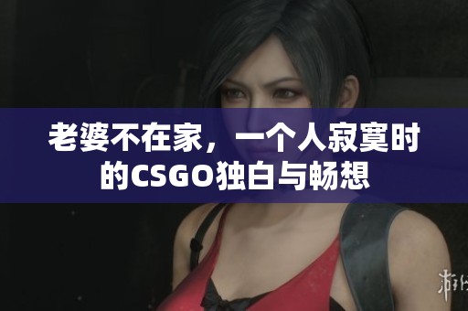 老婆不在家，一个人寂寞时的CSGO独白与畅想