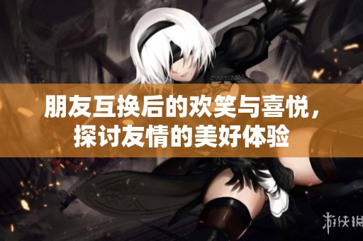 朋友互换后的欢笑与喜悦，探讨友情的美好体验